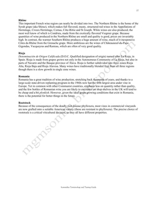 Rhône
This important French wine region can neatly be divided into two. The Northern Rhône is the home of the
Syrah grape (aka Shiraz), which makes full flavored, meaty, structured red wines in the Appellations of
Hermitage, Crozes Hermitage, Cornas, Côte-Rôtie and St Joseph. White wines are also produced, the
most well know of which is Condrieu, made from the exotically flavored Viognier grape. Because
quantities of wine produced in the Northern Rhône are small and quality is good, prices are invariably
high. In contrast, the warmer Southern Rhône produces a huge amount of wine, much of it inexpensive
Côtes du Rhône from the Grenache grape. More ambitious are the wines of Châteauneuf-du-Pape,
Gigondas, Vacqueyras and Rasteau, which are often of very good quality.

Rioja
Denominación de Origen Calificada (D.O.C. Qualified designation of origin) named after La Rioja, in
Spain. Rioja is made from grapes grown not only in the Autonomous Community of La Rioja, but also in
parts of Navarre and the Basque province of Álava. Rioja is further subdivided into three zones:Rioja
Alta, Rioja Baja and Rioja Alavesa. Many wines have traditionally blended fruit from all three regions
though there is a slow growth in single zone wines.

Romania
Romania has a great tradition of wine production, stretching back thousands of years, and thanks to a
large-scale state-driven replanting program in the 1960s now has the fifth largest area under vine in
Europe. Yet in common with other Communist countries, emphasis was on quantity rather than quality,
and the few bottles of Romanian wine you are likely to encounter on shop shelves in the UK will tend to
be cheap and a bit plonkish. However, given the ideal grape growing conditions that exist in Romania,
there is the potential for better things in the future.

Rootstock
Because of the consequences of the deadly root disease phylloxera, most vines in commercial vineyards
are now grafted onto a suitable American variety (these are resistant to phylloxera). The precise choice of
rootstock is a critical viticultural decision, as they all have different properties.




                                      Sommelier Terminology and Tasting Guide
 