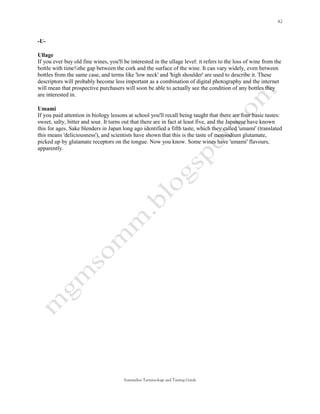 -U-

Ullage
If you ever buy old fine wines, you'll be interested in the ullage level: it refers to the loss of wine from the
bottle with time¾the gap between the cork and the surface of the wine. It can vary widely, even between
bottles from the same case, and terms like 'low neck' and 'high shoulder' are used to describe it. These
descriptors will probably become less important as a combination of digital photography and the internet
will mean that prospective purchasers will soon be able to actually see the condition of any bottles they
are interested in.

Umami
If you paid attention in biology lessons at school you'll recall being taught that there are four basic tastes:
sweet, salty, bitter and sour. It turns out that there are in fact at least five, and the Japanese have known
this for ages. Sake blenders in Japan long ago identified a fifth taste, which they called 'umami' (translated
this means 'deliciousness'), and scientists have shown that this is the taste of monsodium glutamate,
picked up by glutamate receptors on the tongue. Now you know. Some wines have 'umami' flavours,
apparently.




                                       Sommelier Terminology and Tasting Guide
 