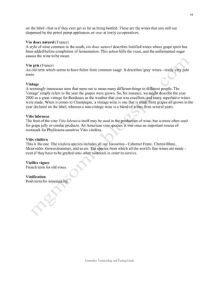 on the label - that is if they ever get as far as being bottled. These are the wines that you still see
dispensed by the petrol pump appliances en vrac at lowly co-operatives.

Vin doux naturel (France)
A style of wine common in the south, vin doux naturel describes fortified wines where grape spirit has
been added before completion of fermentation. This action kills the yeast, and the unfermented sugar
causes the wine to be sweet.

Vin gris (France)
An old term which seems to have fallen from common usage. It describes 'grey' wines - really very pale
rosés.

Vintage
A seemingly innocuous term that turns out to mean many different things to different people. The
'vintage' simply refers to the year the grapes were grown. So, for instance, we might describe the year
2000 as a great vintage for Bordeaux as the weather that year was excellent, and many superlative wines
were made. When it comes to Champagne, a vintage wine is one that is made from grapes all grown in the
year declared on the label, whereas a non-vintage wine is a blend of wines from several years.

Vitis labrusca
The fruit of the vine Vitis labrusca itself may be used in the production of wine, but is more often used
for grape jelly or similar products. An American vine species, it was once an important source of
rootstock for Phylloxera-sensitive Vitis vinifera.

Vitis vinifera
This is the one. The vinifera species includes all our favourites - Cabernet Franc, Chenin Blanc,
Mourvèdre, Gewurztraminer, and so on. The species from which all the world's fine wines are made -
even if they have to be grafted onto other rootstock in order to survive.

Vieilles vignes
French term for old vines.

Vinification
Posh term for winemaking.




                                        Sommelier Terminology and Tasting Guide
 