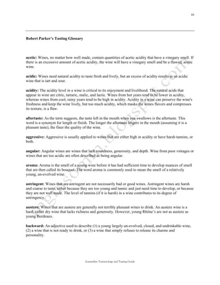 Robert Parker’s Tasting Glossary



acetic: Wines, no matter how well made, contain quantities of acetic acidity that have a vinegary smell. If
there is an excessive amount of acetic acidity, the wine will have a vinegary smell and be a flawed, acetic
wine.

acidic: Wines need natural acidity to taste fresh and lively, but an excess of acidity results in an acidic
wine that is tart and sour.

acidity: The acidity level in a wine is critical to its enjoyment and livelihood. The natural acids that
appear in wine are citric, tartaric, malic, and lactic. Wines from hot years tend to be lower in acidity,
whereas wines from cool, rainy years tend to be high in acidity. Acidity in a wine can preserve the wine's
freshness and keep the wine lively, but too much acidity, which masks the wines flavors and compresses
its texture, is a flaw.

aftertaste: As the term suggests, the taste left in the mouth when one swallows is the aftertaste. This
word is a synonym for length or finish. The longer the aftertaste lingers in the mouth (assuming it is a
pleasant taste), the finer the quality of the wine.

aggressive: Aggressive is usually applied to wines that are either high in acidity or have harsh tannins, or
both.

angular: Angular wines are wines that lack roundness, generosity, and depth. Wine from poor vintages or
wines that are too acidic are often described as being angular.

aroma: Aroma is the smell of a young wine before it has had sufficient time to develop nuances of smell
that are then called its bouquet. The word aroma is commonly used to mean the smell of a relatively
young, un-evolved wine.

astringent: Wines that are astringent are not necessarily bad or good wines. Astringent wines are harsh
and coarse to taste, either because they are too young and tannic and just need time to develop, or because
they are not well made. The level of tannins (if it is harsh) in a wine contributes to its degree of
astringency.

austere: Wines that are austere are generally not terribly pleasant wines to drink. An austere wine is a
hard, rather dry wine that lacks richness and generosity. However, young Rhône’s are not as austere as
young Bordeaux.

backward: An adjective used to describe (1) a young largely un-evolved, closed, and undrinkable wine,
(2) a wine that is not ready to drink, or (3) a wine that simply refuses to release its charms and
personality.




                                       Sommelier Terminology and Tasting Guide
 