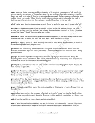 oaky: Many red Rhône wines are aged from 6 months to 30 months in various sizes of oak barrels. At
some properties, a percentage of the oak barrels may be new, and these barrels impart a toasty, vanillin
flavor and smell to the wine. If the wine is not rich and concentrated, the barrels can overwhelm the wine,
making it taste overly oaky. Where the wine is rich and concentrated and the winemaker has made a
judicious use of barrels, however, the results are a wonderful marriage of fruit and oak.

off: If a wine is not showing its true character, or is flawed or spoiled in some way, it is said to be "off."

overripe: An undesirable characteristic; grapes left too long on the vine become too ripe, lose their
acidity, and produce wines that are heavy and balance. This can happen frequently in the hot viticultural
areas of the Rhône Valley if the growers harvest too late.

oxidized: If a wine has been excessively exposed to air during either its making or aging, the wine loses
freshness and takes on a stale, old smell and taste. Such a wine is said to be oxidized.

peppery: A peppery quality to a wine is usually noticeable in many Rhône wines that have an aroma of
black or white pepper and a pungent flavor.

perfumed: This term usually is more applicable to fragrant, aromatic white wines than to red wines.
However, some of the dry white wines (particularly Condrieu) and sweet white wines can have a strong
perfumed smell.

pigéage: A winemaking technique of punching down the cap of grape skins that forms during the
beginning of the wine's fermentation. This is done several times a day, occasionally more frequently, to
extract color, flavor, and tannin from the fermenting juice.

plummy: Rich, concentrated wines can often have the smell and taste of ripe plums. When they do, the
term plummy is applicable.

ponderous: Ponderous is often used as a synonym for massive, but in my usage a massive wine is simply
a big, rich, very concentrated wine with balance, whereas a ponderous wine is a wine that has become
heavy and tiring to drink.

precocious: Wines that mature quickly are precocious. However the term also applies to wines that may
last and evolve gracefully over a long period of time, but taste as if they are aging quickly because of their
tastiness and soft, early charms.

pruney: Wines produced from grapes that are overripe take on the character of prunes. Pruney wines are
flawed wines.

raisiny: Late-harvest wines that are meant to be drunk at the end of a meal can often be slightly raisiny,
which in some ports and sherries is desirable. However, a raisiny quality is a major flaw in a dinner wine.

rich: Wines that are high in extract, flavor, and intensity of fruit.

ripe: A wine is ripe when its grapes have reached the optimum level of maturity. Less than fully mature
grapes produce wines that are underripe, and overly mature grapes produce wines that are overripe.



                                       Sommelier Terminology and Tasting Guide
 