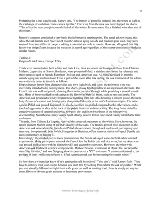 Preferring the wines aged in oak, Ramey said, "The import of phenolic material into the wines as well as
the exchange of oxidation creates wines I prefer." The wine from the new oak barrel topped his charts.
"This offers the most complete mouth feel of all the wines. It seems more like a finished wine than any of
the others."

Ramey's comment concluded a very basic but informative starting point. The panel acknowledged that
while the oak barrels each received 24 months' natural aging outside and medium-plus toast, they were
sourced from two different coopers, adding a potential variable in results. However, all agreed that this
factor was insignificant because the variation in barrel age-regardless of the cooper-consistently produces
similar results.

Tasting 2:
Origin of Oak-France, Europe, USA

Trials were conducted on both whites and reds. First, four variations on Sauvignon Blanc from Château
Malartic Lagravière in Graves, Bordeaux, were presented blind: a stainless steel wine for reference and
three samples aged in French, European (Polish) and American oak. All wood received 24 months'
outside aging and medium toast. From a poll of the room after this tasting, the oak treatment of the whites
was evidently easier to identify as follows:
Displaying tart lemon-lime characteristics and very light body and color, the reference wine was
mercifully intended to be nothing more. The sharp, grassy finish resulted in an unpleasant aftertaste. The
French oak was well integrated, allowing floral notes to shine through while providing a smooth mouth
feel. Hints of butter nodded to oak aging as did flavors of rich fall fruits, such as pear and apple. The
American oak produced a wildly fragrant nose bursting with dill. Also boasting a smooth palate, the more
lusty flavors of caramel and baking spice also pointed directly to the oak's American origins. The wine
aged in Polish oak proved disjointed. Its alcohol seemed magnified compared to the other wines, and a
touch of aggressive acidity at the back of the palate hinted at volatile acidity. The long finish did offer
attractive nuances of caramel and spice; however, the tactile awkwardness of the wine proved
disconcerting. Nonetheless, many tasters could clearly discern Polish oak's most readily identifiable trait:
cardamom.
The reds, from Château La Lagune, received the same oak treatment as the whites. Here, however, the
tannin element blurred some of the individuality of the oaks. The tannins proved most moderate on the
American oak wine while the French and Polish showed more, though not unpleasant, astringency and
structure. European oak, be it Polish, Hungarian or Russian, offers nuances similar to French Sessile oak
(see commentary in Tasting 3).
Interestingly, the alcohol proved more prominent on the Polish oak-aged wines for both white and red
experiments. Many participants mistook the French for the Polish oak and vice versa, but the American
oak proved hard to miss with its distinctive dill and cucumber overtones. However, the wine with
American oak treatment won few compliments. Michael Silacci, winemaker at Opus One, declared the
wine "the harshest," and von Neipperg slowly constructed a "PC" statement: "I cannot understand it, but
perhaps in time I will come to learn it. I find American oak can be interesting for certain wines."

So how does a winemaker know if he's getting the oak he ordered? "You don't," said Ramey flatly. "You
have to entirely trust your cooper because you can't tell by looking from where the oak originates." While
you can visually differentiate tight from wide grain, as well as toasting level, there is simply no way to
count fibers or observe grain patterns to determine provenance.




                                      Sommelier Terminology and Tasting Guide
 