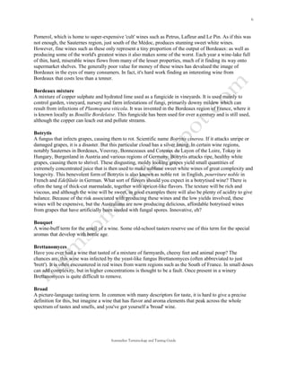 Pomerol, which is home to super-expensive 'cult' wines such as Petrus, Lafleur and Le Pin. As if this was
not enough, the Sauternes region, just south of the Médoc, produces stunning sweet white wines.
However, fine wines such as these only represent a tiny proportion of the output of Bordeaux: as well as
producing some of the world's greatest wines it also makes some of the worst. Each year a wine-lake full
of thin, hard, miserable wines flows from many of the lesser properties, much of it finding its way onto
supermarket shelves. The generally poor value for money of these wines has devalued the image of
Bordeaux in the eyes of many consumers. In fact, it's hard work finding an interesting wine from
Bordeaux that costs less than a tenner.

Bordeaux mixture
A mixture of copper sulphate and hydrated lime used as a fungicide in vineyards. It is used mainly to
control garden, vineyard, nursery and farm infestations of fungi, primarily downy mildew which can
result from infections of Plasmopara viticola. It was invented in the Bordeaux region of France, where it
is known locally as Bouillie Bordelaise. This fungicide has been used for over a century and is still used,
although the copper can leach out and pollute streams.

Botrytis
A fungus that infects grapes, causing them to rot. Scientific name Botrytis cinerea. If it attacks unripe or
damaged grapes, it is a disaster. But this particular cloud has a silver lining. In certain wine regions,
notably Sauternes in Bordeaux, Vouvray, Bonnezeaux and Coteaux du Layon of the Loire, Tokay in
Hungary, Burgenland in Austria and various regions of Germany, Botrytis attacks ripe, healthy white
grapes, causing them to shrivel. These disgusting, moldy looking grapes yield small quantities of
extremely concentrated juice that is then used to make sublime sweet white wines of great complexity and
longevity. This benevolent form of Botrytis is also known as noble rot in English, pourriture noble in
French and Edelfäule in German. What sort of flavors should you expect in a botrytised wine? There is
often the tang of thick-cut marmalade, together with apricot-like flavors. The texture will be rich and
viscous, and although the wine will be sweet, in good examples there will also be plenty of acidity to give
balance. Because of the risk associated with producing these wines and the low yields involved, these
wines will be expensive, but the Australians are now producing delicious, affordable botrytised wines
from grapes that have artificially been seeded with fungal spores. Innovative, eh?

Bouquet
A wine-buff term for the smell of a wine. Some old-school tasters reserve use of this term for the special
aromas that develop with bottle age.

Brettanomyces
Have you ever had a wine that tasted of a mixture of farmyards, cheesy feet and animal poop? The
chances are, this wine was infected by the yeast-like fungus Brettanomyces (often abbreviated to just
'brett'). It is often encountered in red wines from warm regions such as the South of France. In small doses
can add complexity, but in higher concentrations is thought to be a fault. Once present in a winery
Brettanomyces is quite difficult to remove.

Broad
A picture-language tasting term. In common with many descriptors for taste, it is hard to give a precise
definition for this, but imagine a wine that has flavor and aroma elements that peak across the whole
spectrum of tastes and smells, and you've got yourself a 'broad' wine.




                                      Sommelier Terminology and Tasting Guide
 