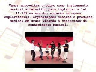 Vamos aproveitar o corpo como instrumento musical alternativo para implantar a lei 11.769 na escola, através de ações exploratórias, organizações sonoras e produção musical em grupo visando à construção do conhecimento musical. 