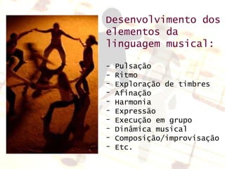 Desenvolvimento dos elementos da linguagem musical: - Pulsação - Ritmo Exploração de timbres Afinação Harmonia Expressão Execução em grupo Dinâmica musical Composição/improvisação Etc. 