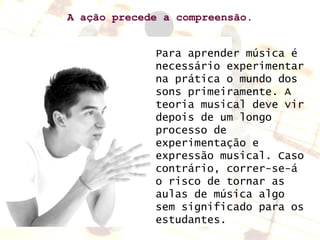 A ação precede a compreensão. Para aprender música é necessário experimentar na prática o mundo dos sons primeiramente. A teoria musical deve vir depois de um longo processo de experimentação e expressão musical. Caso contrário, correr-se-á o risco de tornar as aulas de música algo sem significado para os estudantes. 