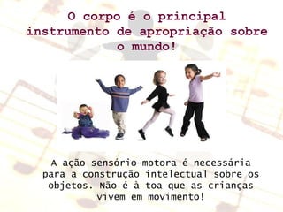 O corpo é o principal instrumento de apropriação sobre o mundo! A ação sensório-motora é necessária para a construção intelectual sobre os objetos. Não é à toa que as crianças vivem em movimento! 