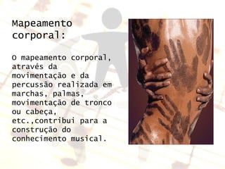 Mapeamento corporal: O mapeamento corporal, através da movimentação e da percussão realizada em marchas, palmas, movimentação de tronco ou cabeça, etc.,contribui para a construção do conhecimento musical. 