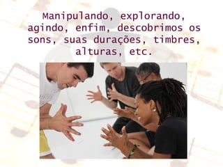 Manipulando, explorando, agindo, enfim, descobrimos os sons, suas durações, timbres, alturas, etc. 