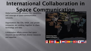 International Collaboration in
Space Communication
Global partnerships enhance the capabilities
and coverage of space communication
networks.
Organizations like ESA, NASA, and private
companies are working together to share
technology and data.
Collaborative efforts ensure that space
missions can benefit from diverse resources
and expertise.
 