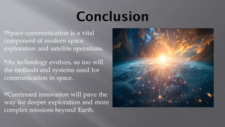 Conclusion
Space communication is a vital
component of modern space
exploration and satellite operations.
As technology evolves, so too will
the methods and systems used for
communication in space.
Continued innovation will pave the
way for deeper exploration and more
complex missions beyond Earth.
 