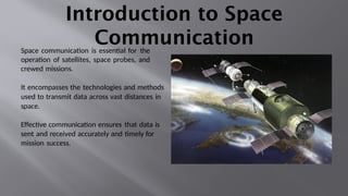 Introduction to Space
Communication
Space communication is essential for the
operation of satellites, space probes, and
crewed missions.
It encompasses the technologies and methods
used to transmit data across vast distances in
space.
Effective communication ensures that data is
sent and received accurately and timely for
mission success.
 