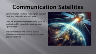 Communication Satellites
Communication satellites relay signals between
Earth and various locations in space.
They are positioned in geostationary, polar, or
low Earth orbits to optimize coverage and
signal strength.
These satellites enable services such as
television broadcasting, internet access, and
global positioning.
 