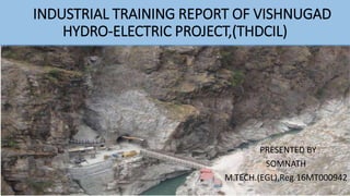 PRESENTED BY
SOMNATH
M.TECH.(EGL),Reg.16MT000942
INDUSTRIAL TRAINING REPORT OF VISHNUGAD
HYDRO-ELECTRIC PROJECT,(THDCIL)
 