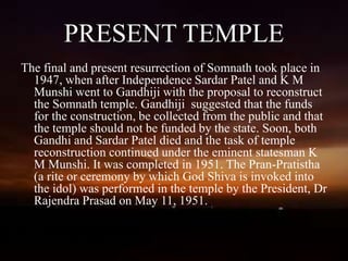 PRESENT TEMPLE
The final and present resurrection of Somnath took place in
1947, when after Independence Sardar Patel and K M
Munshi went to Gandhiji with the proposal to reconstruct
the Somnath temple. Gandhiji suggested that the funds
for the construction, be collected from the public and that
the temple should not be funded by the state. Soon, both
Gandhi and Sardar Patel died and the task of temple
reconstruction continued under the eminent statesman K
M Munshi. It was completed in 1951. The Pran-Pratistha
(a rite or ceremony by which God Shiva is invoked into
the idol) was performed in the temple by the President, Dr
Rajendra Prasad on May 11, 1951.
 