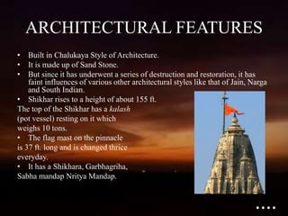 ARCHITECTURAL FEATURES
• Built in Chalukaya Style of Architecture.
• It is made up of Sand Stone.
• But since it has underwent a series of destruction and restoration, it has
faint influences of various other architectural styles like that of Jain, Narga
and South Indian.
• Shikhar rises to a height of about 155 ft.
The top of the Shikhar has a kalash
(pot vessel) resting on it which
weighs 10 tons.
• The flag mast on the pinnacle
is 37 ft. long and is changed thrice
everyday.
• It has a Shikhara, Garbhagriha,
Sabha mandap Nritya Mandap.
....
 