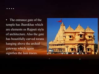 ….
• The entrance gate of the
temple has Jharokhas which
are elements os Rajputi style
of architecture. Also the gate
has beautifully carved torans
hanging above the arched
gateway which again
signifies the Jain traces.
 