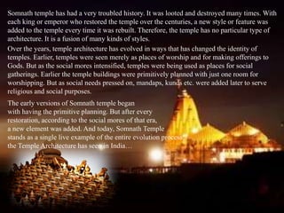 Somnath temple has had a very troubled history. It was looted and destroyed many times. With
each king or emperor who restored the temple over the centuries, a new style or feature was
added to the temple every time it was rebuilt. Therefore, the temple has no particular type of
architecture. It is a fusion of many kinds of styles.
Over the years, temple architecture has evolved in ways that has changed the identity of
temples. Earlier, temples were seen merely as places of worship and for making offerings to
Gods. But as the social mores intensified, temples were being used as places for social
gatherings. Earlier the temple buildings were primitively planned with just one room for
worshipping. But as social needs pressed on, mandaps, kunds etc. were added later to serve
religious and social purposes.
The early versions of Somnath temple began
with having the primitive planning. But after every
restoration, according to the social mores of that era,
a new element was added. And today, Somnath Temple
stands as a single live example of the entire evolution process,
the Temple Architecture has seen in India…
 