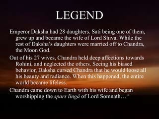 LEGEND
Emperor Daksha had 28 daughters. Sati being one of them,
grew up and became the wife of Lord Shiva. While the
rest of Daksha’s daughters were married off to Chandra,
the Moon God.
Out of his 27 wives, Chandra held deep affections towards
Rohini, and neglected the others. Seeing his biased
behavior, Daksha cursed Chandra that he would loose all
his beauty and radiance. When this happened, the entire
world became lifeless.
Chandra came down to Earth with his wife and began
worshipping the spars linga of Lord Somnath…
 