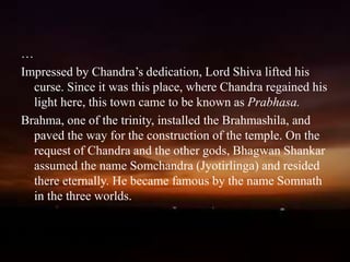 an
…
Impressed by Chandra’s dedication, Lord Shiva lifted his
curse. Since it was this place, where Chandra regained his
light here, this town came to be known as Prabhasa.
Brahma, one of the trinity, installed the Brahmashila, and
paved the way for the construction of the temple. On the
request of Chandra and the other gods, Bhagwan Shankar
assumed the name Somchandra (Jyotirlinga) and resided
there eternally. He became famous by the name Somnath
in the three worlds.
 