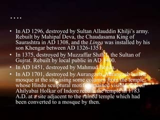 ….
• In AD 1296, destroyed by Sultan Allauddin Khilji’s army.
Rebuilt by Mahipal Deva, the Chaudasama King of
Saurashtra in AD 1308, and the Linga was installed by his
son Khengar between AD 1326-1351.
• In 1375, destroyed by Muzzaffar Shah I, the Sultan of
Gujrat. Rebuilt by local public in AD 1400.
• In AD 1451, destroyed by Mahmud Begda.
• In AD 1701, destroyed by Aurangzeb. Aurangzeb built a
mosque at the site using some columns from the temple,
whose Hindu sculptural motifs remained visible. Queen
Ahilyabai Holkar of Indore rebuilt the temple in 1783
A.D. at a site adjacent to the ruined temple which had
been converted to a mosque by then.
 