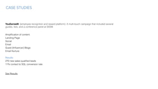 CASE STUDIES
YouEarnedIt (employee recognition and reward platform): A multi-touch campaign that included several
guides, lists, and a conference panel at SXSW.
Ampliﬁcation of content: 
Landing Page
Social 
Email 
Guest (Inﬂuencer) Blogs
Email Nurture
Results:
270 new sales-qualiﬁed leads
11% contact to SQL conversion rate
See Results
 