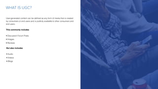User-generated content can be deﬁned as any form of media that is created
by consumers or end users and is publicly available to other consumers and
end users.
This commonly includes
• Discussion Forum Posts
• Images
• Reviews
WHAT IS UGC?
But also includes
• Audio
• Videos
• Blogs
 