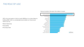 UGC is the next iteration of word of mouth (WOM) as it is a direct lifeline to
building WOM. UGC is a considerable brand builder as it drives brand
metrics such as:
• Brand Awareness
• Favorability
• Purchase Intent
THE ROLE OF UGC
Source of product information that matters to buyers:
 