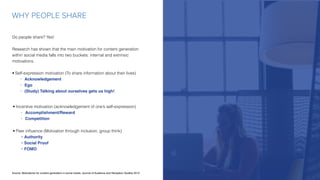 WHY PEOPLE SHARE
Source: Motivations for content generation in social media; Journal of Audience and Reception Studies 2015
Do people share? Yes!
Research has shown that the main motivation for content generation
within social media falls into two buckets: internal and extrinsic
motivations.
• Self-expression motivation (To share information about their lives)
• Acknowledgement
• Ego
• (Study) Talking about ourselves gets us high!
• Incentive motivation (acknowledgement of one’s self-expression)
• Accomplishment/Reward
• Competition
• Peer inﬂuence (Motivation through inclusion, group think)
• Authority
• Social Proof
• FOMO
 