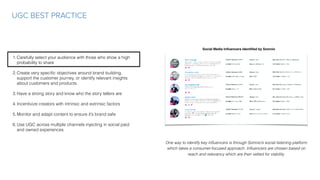 UGC BEST PRACTICE
Social Media Inﬂuencers Identiﬁed by Somnio
One way to identify key inﬂuencers is through Somnio’s social listening platform
which takes a consumer-focused approach. Inﬂuencers are chosen based on
reach and relevancy which are then vetted for viability.
1.Carefully select your audience with those who show a high
probability to share
2.Create very speciﬁc objectives around brand building,
support the customer journey, or identify relevant insights
about customers and products.
3.Have a strong story and know who the story tellers are
4.Incentivize creators with intrinsic and extrinsic factors
5.Monitor and adapt content to ensure it’s brand safe
6.Use UGC across multiple channels injecting in social paid
and owned experiences
 