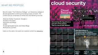 We will create “The Collective Collage”: an interactive collage of
all user-generated content surrounding a topic or event. The
content will be comprised of media from the following sources:
 
• Social (Twitter, Facebook, Google+)
• Videos (YouTube)
• Articles and Blogs
• RSS
• User-generated Audio and Video Blogs
• Inﬂuencer Content
Users on the web or at event can explore content by relevancy
WHAT WE PROPOSE
X
 