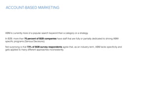 ACCOUNT-BASED MARKETING
ABM is currently more of a popular search keyword than a category or a strategy.
In B2B: more than 70 percent of B2B companies have staff that are fully or partially dedicated to driving ABM-
speciﬁc programs (Serious Decisions).
 
Not surprising is that 73% of B2B survey respondents agree that, as an industry term, ABM lacks speciﬁcity and
gets applied to many different approaches inconsistently.
 