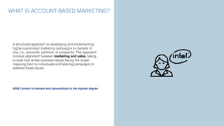 WHAT IS ACCOUNT-BASED MARKETING?
A structured approach to developing and implementing
highly-customized marketing campaigns to markets of
one, i.e., accounts, partners, or prospects. This approach
involves alignment between marketing and sales, taking
a close look at key business issues facing the target,
mapping them to individuals and tailoring campaigns to
address those issues.
ABM Content is relevant and personalized to the highest degree
 