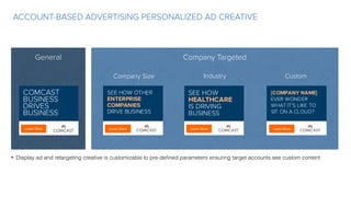 ACCOUNT-BASED ADVERTISING PERSONALIZED AD CREATIVE
General Company Targeted
Learn More
COMCAST
BUSINESS
DRIVES
BUSINESS
Learn More
SEE HOW OTHER
ENTERPRISE
COMPANIES
DRIVE BUSINESS
Learn More
SEE HOW
HEALTHCARE
IS DRIVING
BUSINESS
Learn More
[COMPANY NAME]
EVER WONDER
WHAT IT’S LIKE TO
SIT ON A CLOUD?
Company Size Industry Custom
• Display ad and retargeting creative is customizable to pre-deﬁned parameters ensuring target accounts see custom content
 