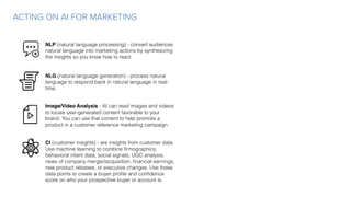 ACTING ON AI FOR MARKETING
NLP (natural language processing) - convert audiences
natural language into marketing actions by synthesizing
the insights so you know how to react.
NLG (natural language generation) - process natural
language to respond back in natural language in real-
time.
Image/Video Analysis - AI can read images and videos
to locate user-generated content favorable to your
brand. You can use that content to help promote a
product in a customer reference marketing campaign.
CI (customer insights) - are insights from customer data.
Use machine learning to combine ﬁrmographics,
behavioral intent data, social signals, UGC analysis,
news of company merger/acquisition, ﬁnancial earnings,
new product releases, or executive changes. Use these
data points to create a buyer proﬁle and conﬁdence
score on who your prospective buyer or account is.
 
