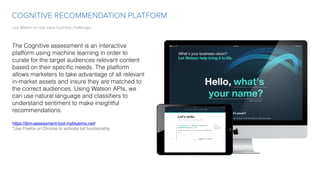 Use Watson to help solve business challenges
COGNITIVE RECOMMENDATION PLATFORM
The Cognitive assessment is an interactive
platform using machine learning in order to
curate for the target audiences relevant content
based on their speciﬁc needs. The platform
allows marketers to take advantage of all relevant
in-market assets and insure they are matched to
the correct audiences. Using Watson APIs, we
can use natural language and classiﬁers to
understand sentiment to make insightful
recommendations.
https://ibm-assessment-tool.mybluemix.net/
*Use Firefox or Chrome to activate full functionality. 
 