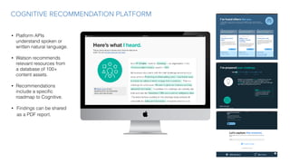COGNITIVE RECOMMENDATION PLATFORM
• Platform APIs
understand spoken or
written natural language.
• Watson recommends
relevant resources from
a database of 100+
content assets.
• Recommendations
include a speciﬁc
roadmap to Cognitive.
• Findings can be shared
as a PDF report.
 