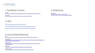 http://www.participations.org/Volume%2012/Issue%201/4.pdf

http://www.socialmediatoday.com/content/what-motivates-people-participate-social-media

http://www.inc.com/leonard-kim/3-psychology-hacks-to-increase-brand-engagement.html

CITATIONS
2. UGC:
1. Post-Modern Content:
The CMO
http://www.cmo.com/features/articles/2016/10/6/be-the-best-answer-with-better-b2b-content.html#gs.P0YATLk
Case Studies
http://www.toprankblog.com/2016/04/39-b2b-content-marketing-case-studies-2016/
3. Account-Based Marketing:
Blog
http://www.convinceandconvert.com/digital-marketing/why-account-based-marketing-is-right-for-b2b/
Forrester Report
https://www.forrester.com/report/AccountBased+Marketing+Will+Elevate+Not+Eclipse+LeadToRevenue+Management/-/E-
RES133981#dialog-1479743217018-dialog
Forrester Report
https://www.forrester.com/report/Vendor+Landscape+AccountBased+Marketing+Q4+2016/-/E-RES134926?
objectid=RES134926
AdAge Article
http://adage.com/article/digital/linkedin-debuts-targeting-feature-marketers/302884/
ABM Alliance Report:
http://www.abmleadershipalliance.com/ebook/account-based-marketing-state-of-market/
4. AI Marketing:
Forrester Blog
http://blogs.forrester.com/diego_lo_giudice/15-02-19-
this_time_ai_is_truly_here_to_help_build_intelligent_applications
 