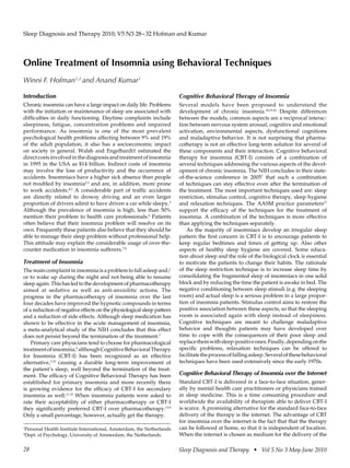Sleep Diagnosis and Therapy 2010; V5 N3 28–32 Hofman and Kumar




Online Treatment of Insomnia using Behavioral Techniques
Winni F. Hofman1,2 and Anand Kumar1

Introduction                                                            Cognitive Behavioral Therapy of Insomnia
Chronic insomnia can have a large impact on daily life. Problems        Several models have been proposed to understand the
with the initiation or maintenance of sleep are associated with         development of chronic insomnia.14,15,16 Despite differences
difficulties in daily functioning. Daytime complaints include           between the models, common aspects are a reciprocal interac-
sleepiness, fatigue, concentration problems and impaired                tion between nervous system arousal, cognitive and emotional
performance. As insomnia is one of the most prevalent                   activation, environmental aspects, dysfunctional cognitions
psychological health problems affecting between 9% and 19%              and maladaptive behavior. It is not surprising that pharma-
of the adult population, it also has a socioeconomic impact             cotherapy is not an effective long-term solution for several of
on society in general. Walsh and Engelhardt1 estimated the              these components and their interaction. Cognitive behavioral
direct costs involved in the diagnosis and treatment of insomnia        therapy for insomnia (CBT-I) consists of a combination of
in 1995 in the USA as $14 billion. Indirect costs of insomnia           several techniques addressing the various aspects of the devel-
may involve the loss of productivity and the occurrence of              opment of chronic insomnia. The NIH concludes in their state-
accidents. Insomniacs have a higher sick absence than people            of-the-science conference in 20057 that such a combination
not troubled by insomnia2,3 and are, in addition, more prone            of techniques can stay effective even after the termination of
to work accidents.4,3 A considerable part of traffic accidents          the treatment. The most important techniques used are: sleep
are directly related to drowsy driving and an even larger               restriction, stimulus control, cognitive therapy, sleep hygiene
proportion of drivers admit to have driven a car while sleepy.5         and relaxation techniques. The AASM practice parameters17
Although the prevalence of insomnia is high, less than 50%              support the efficacy of the techniques for the treatment of
mention their problem to health care professionals.6 Patients           insomnia. A combination of the techniques is more effective
often believe that their insomnia problem will resolve on its           than applying the techniques separately.
own. Frequently these patients also believe that they should be            As the majority of insomniacs develop an irregular sleep
able to manage their sleep problem without professional help.           pattern the first concern in CBT-I is to encourage patients to
This attitude may explain the considerable usage of over-the-           keep regular bedtimes and times of getting up. Also other
counter medication in insomnia sufferers.7,8                            aspects of healthy sleep hygiene are covered. Some educa-
                                                                        tion about sleep and the role of the biological clock is essential
Treatment of Insomnia                                                   to motivate the patients to change their habits. The rationale
The main complaint in insomnia is a problem to fall asleep and/         of the sleep restriction technique is to increase sleep time by
or to wake up during the night and not being able to resume             consolidating the fragmented sleep of insomniacs in one solid
sleep again. This has led to the development of pharmacotherapy         block and by reducing the time the patient is awake in bed. The
aimed at sedative as well as anti-anxiolitic actions. The               negative conditioning between sleep stimuli (e.g. the sleeping
progress in the pharmacotherapy of insomnia over the last               room) and actual sleep is a serious problem in a large propor-
four decades have improved the hypnotic compounds in terms              tion of insomnia patients. Stimulus control aims to restore the
of a reduction of negative effects on the physiological sleep pattern   positive association between these aspects, so that the sleeping
and a reduction of side effects. Although sleep medication has          room is associated again with sleep instead of sleepiness.
shown to be effective in the acute management of insomnia,              Cognitive techniques are meant to challenge maladaptive
a meta-analytical study of the NIH concludes that this effect           behavior and thoughts patients may have developed over
does not persist beyond the termination of the treatment.7              time to cope with the consequences of their poor sleep and
    Primary care physicians tend to choose for pharmacological          replace them with sleep-positive ones. Finally, depending on the
treatment of insomnia,9 although Cognitive Behavioral Therapy           specific problems, relaxation techniques can be offered to
for Insomnia (CBT-I) has been recognized as an effective                facilitate the process of falling asleep. Several of these behavioral
alternative,7,10 causing a durable long-term improvement of             techniques have been used extensively since the early 1970s.
the patient’s sleep, well beyond the termination of the treat-
ment. The efficacy of Cognitive Behavioral Therapy has been             Cognitive Behavioral Therapy of Insomnia over the Internet
established for primary insomnia and more recently there                Standard CBT-I is delivered in a face-to-face situation, gener-
is growing evidence for the efficacy of CBT-I for secondary             ally by mental health care practitioners or physicians trained
insomnia as well.11,12 When insomnia patients were asked to             in sleep medicine. This is a time consuming procedure and
rate their acceptability of either pharmacotherapy or CBT-I             worldwide the availability of therapists able to deliver CBT-I
they significantly preferred CBT-I over pharmacotherapy.13,9            is scarce. A promising alternative for the standard face-to-face
Only a small percentage, however, actually get the therapy.             delivery of the therapy is the internet. The advantage of CBT
                                                                        for insomnia over the internet is the fact that that the therapy
1
 Personal Health Institute International, Amsterdam, the Netherlands    can be followed at home, so that it is independent of location.
2
 Dept. of Psychology, University of Amsterdam, the Netherlands.         When the internet is chosen as medium for the delivery of the

28                                                                      Sleep Diagnosis and Therapy  Vol 5 No 3 May-June 2010
 