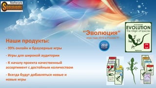 “Эволюция“
                                      игра года 2010 в России !!!
Наши продукты:
- 99% онлайн и браузерные игры
- Игры для широкой аудитории
- К началу проекта качественный
ассортимент с достойным количеством
- Всегда будут добавляться новые и
новые игры
 
