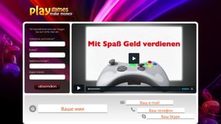 Unsere Produkte:
- Online- und Browserspiele
- Zig Millionen Menschen spielen online
- Internationales Business
- Für jeden möglich, Start ab 60,00 €         Ваш е-mail

- Monatlich nur 30,00 €Ваше имя
                         = “Betriebskosten“       Ваш телефон
                                                        Ваш Skype
 