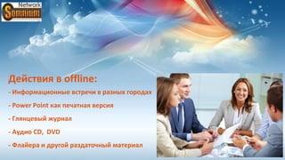 Действия в offline:
- Информационные встречи в разных городах
- Power Point как печатная версия
- Глянцевый журнал
- Аудио CD, DVD
- Флайера и другой раздаточный материал
 