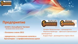 Предприятие
- GmbH в Зальцбурге/ Австрия
 Worldwide Online Service GmbH            -  Штефан Моргенштерн – руководитель
                                          -  Мартина Кройтцер - офисный и финансовый
- Основано в июле 2012
                                           руководитель
- юридически, в отношении налогов и       - Андреа Карл- руководитель отдела сбыта
 бухгалтерии – в профессиональных руках
 