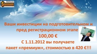 Ваши инвестиции на подготовительном и
     пред регистрационном этапе :
              100,00 €
       С 1.11.2012 вы получаете
пакет «премиум», стоимостью в 420 €!!!
 