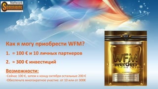 Как я могу приобрести WFM?
1. = 100 € и 10 личных партнеров
2. = 300 € инвестиций
Возможности:
-Сейчас 100 €, затем к концу октября остальные 200 €
-Обеспечьте многократное участие: от 10 или от 300€
 