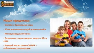 Наши продукты:
- Онлайн и браузерные игры
- 10-ки миллионов людей играют онлайн
- Международный бизнес
- Возможность для каждого начать с 60-ти
евро
- Каждый месяц только 30,00 € -
себестоимость продукции
 