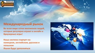 Международный рынок
Во всем мире сотни миллионов людей,
которые регулярно играют в онлайн и
браузерные игры!

Наша система стартует на:
немецком, английском, русском и
польском
Языки будут дополняться
 