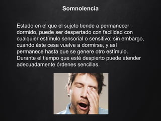 Somnolencia
Estado en el que el sujeto tiende a permanecer
dormido, puede ser despertado con facilidad con
cualquier estímulo sensorial o sensitivo; sin embargo,
cuando éste cesa vuelve a dormirse, y así
permanece hasta que se genere otro estímulo.
Durante el tiempo que esté despierto puede atender
adecuadamente órdenes sencillas.
 