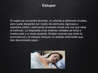 Estupor
El sujeto se encuentra dormido, no atiende a estímulos triviales,
pero suele despertar por medio de estímulos vigorosos y
repetidos (dolor), retornando al estado inicial una vez que cesa
el estímulo. La respuesta a las órdenes verbales es lenta e
inadecuada y a veces ausente. Existen autores que entre la
somnolencia y el estupor incluyen un estadio intermedio que
han denominado sopor.
 