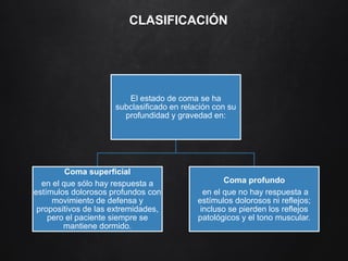 CLASIFICACIÓN
El estado de coma se ha
subclasificado en relación con su
profundidad y gravedad en:
Coma superficial
en el que sólo hay respuesta a
estímulos dolorosos profundos con
movimiento de defensa y
propositivos de las extremidades,
pero el paciente siempre se
mantiene dormido.
Coma profundo
en el que no hay respuesta a
estímulos dolorosos ni reflejos;
incluso se pierden los reflejos
patológicos y el tono muscular.
 